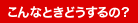 こんなときどうするの？